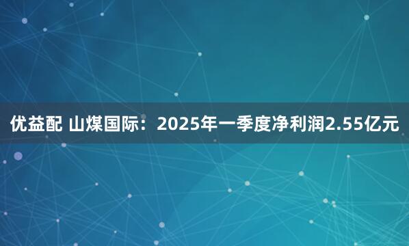 优益配 山煤国际：2025年一季度净利润2.55亿元