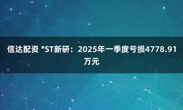信达配资 *ST新研：2025年一季度亏损4778.91万元