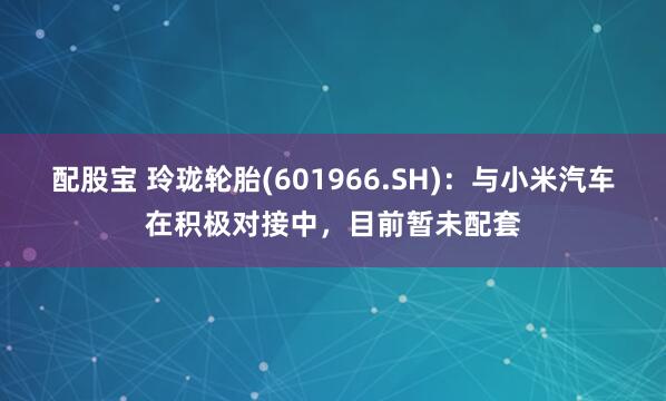 配股宝 玲珑轮胎(601966.SH)：与小米汽车在积极对接中，目前暂未配套