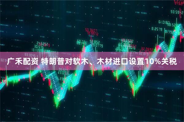 广禾配资 特朗普对软木、木材进口设置10%关税