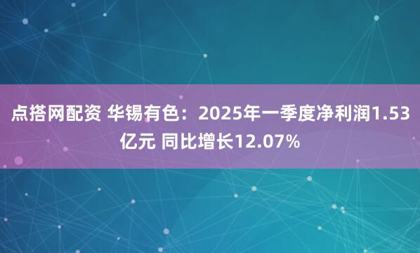 点搭网配资 华锡有色：2025年一季度净利润1.53亿元 同比增长12.07%