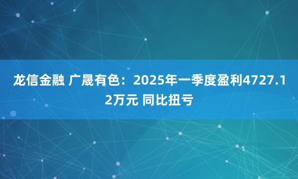 龙信金融 广晟有色：2025年一季度盈利4727.12万元 同比扭亏