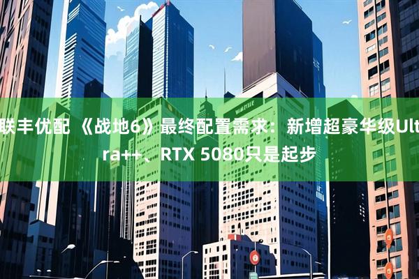 联丰优配 《战地6》最终配置需求：新增超豪华级Ultra++、RTX 5080只是起步