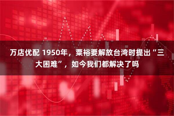 万店优配 1950年，粟裕要解放台湾时提出“三大困难”，如今我们都解决了吗