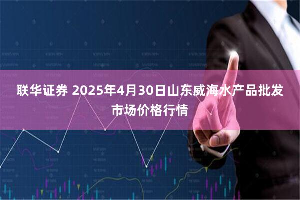联华证券 2025年4月30日山东威海水产品批发市场价格行情