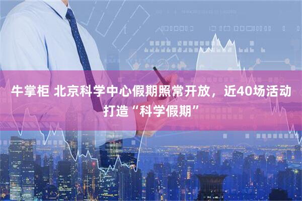 牛掌柜 北京科学中心假期照常开放，近40场活动打造“科学假期”
