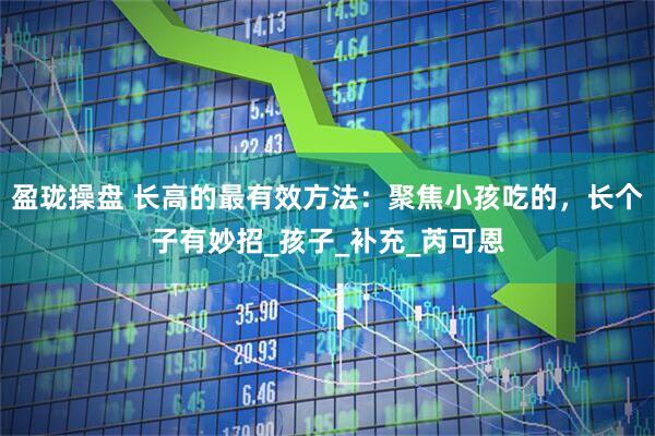 盈珑操盘 长高的最有效方法：聚焦小孩吃的，长个子有妙招_孩子_补充_芮可恩