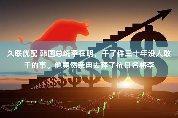 久联优配 韩国总统李在明，干了件三十年没人敢干的事。他竟然亲自去拜了抗日名将李