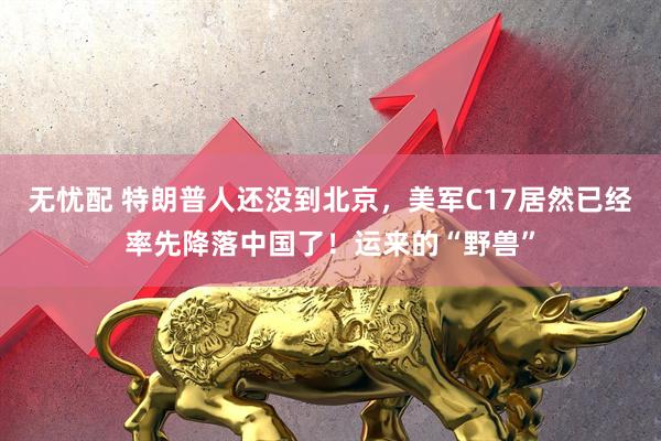 无忧配 特朗普人还没到北京，美军C17居然已经率先降落中国了！运来的“野兽”